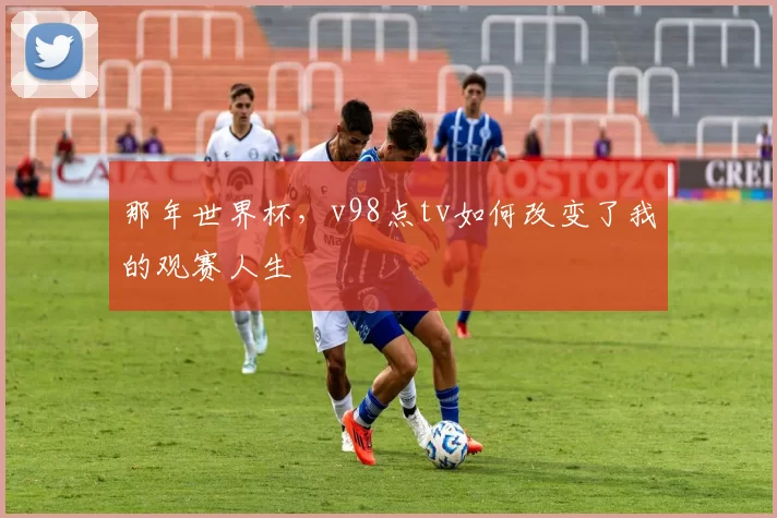 那年世界杯,v98点tv如何改变了我的观赛人生