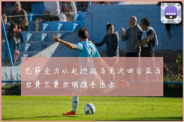 巴萨全力以赴迎战马竞次回合亚马尔费兰费尔明携手出击